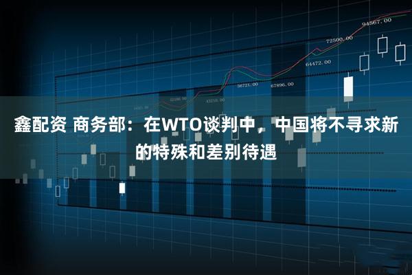 鑫配资 商务部：在WTO谈判中，中国将不寻求新的特殊和差别待遇