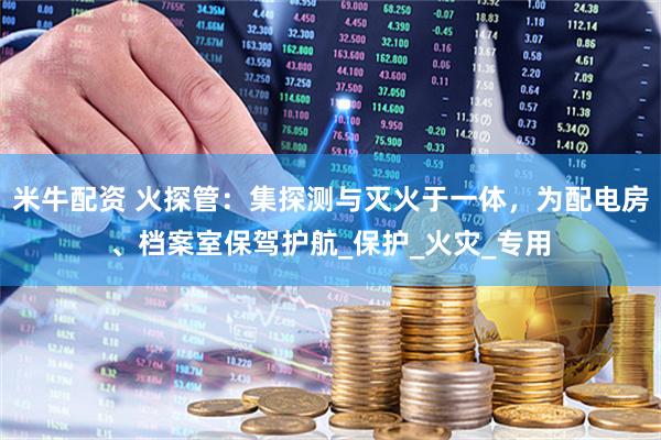 米牛配资 火探管：集探测与灭火于一体，为配电房、档案室保驾护航_保护_火灾_专用