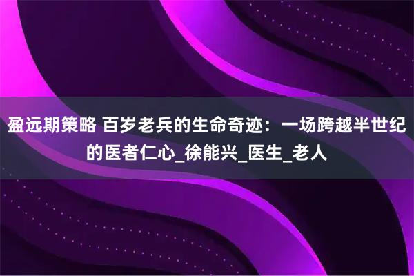 盈远期策略 百岁老兵的生命奇迹：一场跨越半世纪的医者仁心_徐能兴_医生_老人