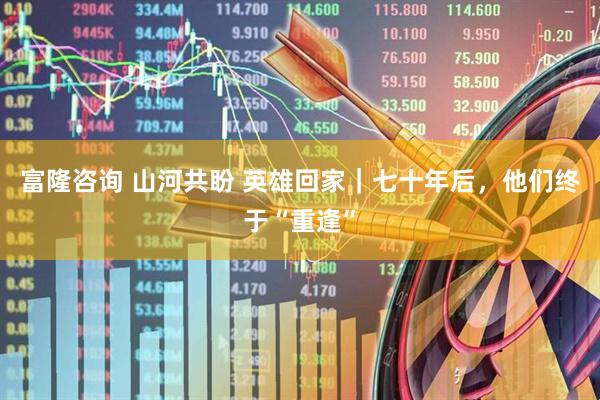 富隆咨询 山河共盼 英雄回家｜七十年后，他们终于“重逢”