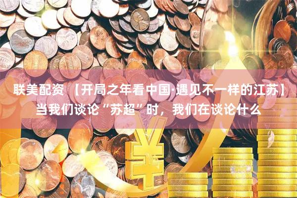 联美配资 【开局之年看中国·遇见不一样的江苏】当我们谈论“苏超”时，我们在谈论什么