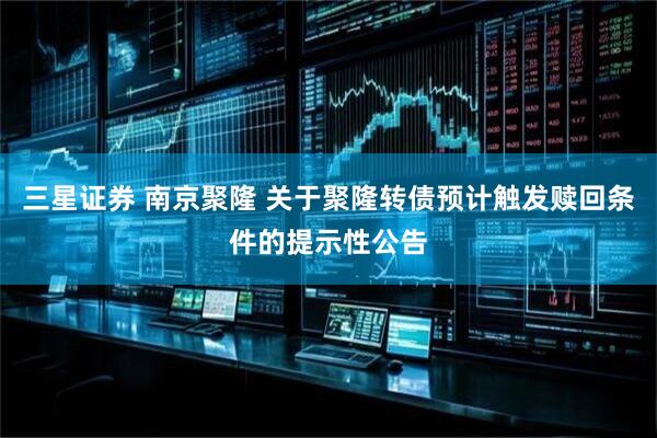 三星证券 南京聚隆 关于聚隆转债预计触发赎回条件的提示性公告