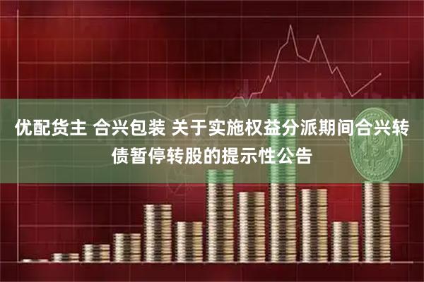 优配货主 合兴包装 关于实施权益分派期间合兴转债暂停转股的提示性公告