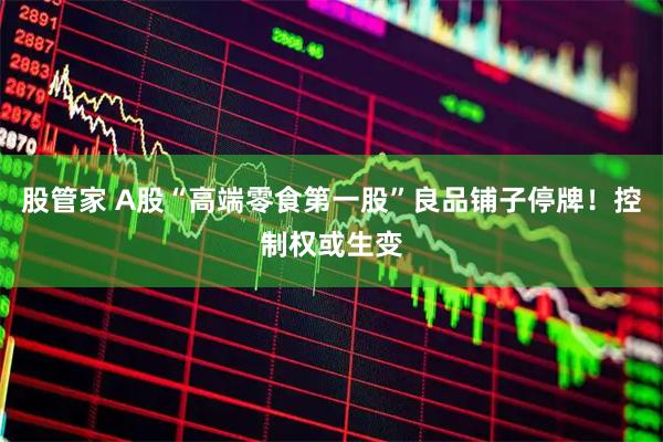股管家 A股“高端零食第一股”良品铺子停牌！控制权或生变
