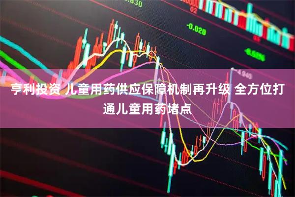 亨利投资 儿童用药供应保障机制再升级 全方位打通儿童用药堵点
