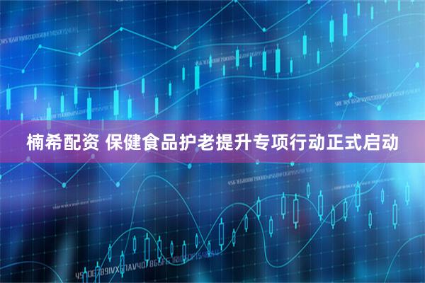 楠希配资 保健食品护老提升专项行动正式启动