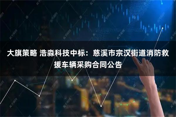 大旗策略 浩淼科技中标：慈溪市宗汉街道消防救援车辆采购合同公告