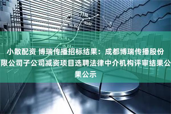 小散配资 博瑞传播招标结果：成都博瑞传播股份有限公司子公司减资项目选聘法律中介机构评审结果公示