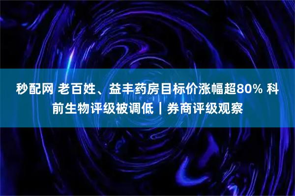 秒配网 老百姓、益丰药房目标价涨幅超80% 科前生物评级被调低|券商评级观察
