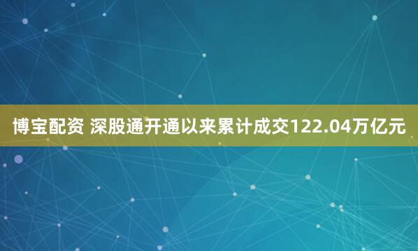博宝配资 深股通开通以来累计成交122.04万亿元