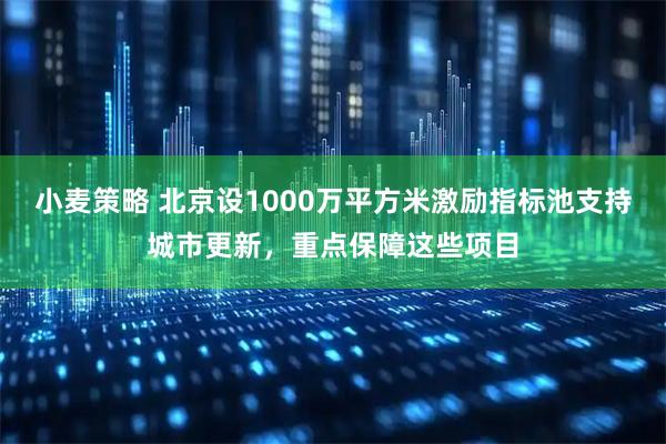 小麦策略 北京设1000万平方米激励指标池支持城市更新，重点保障这些项目