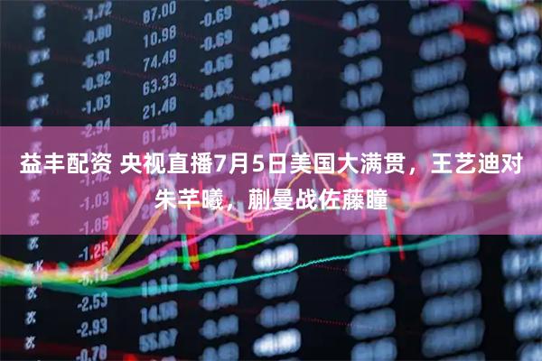 益丰配资 央视直播7月5日美国大满贯,王艺迪对朱芊曦,蒯曼战佐藤瞳
