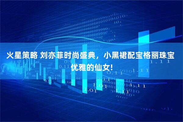 火星策略 刘亦菲时尚盛典，小黑裙配宝格丽珠宝 优雅的仙女!
