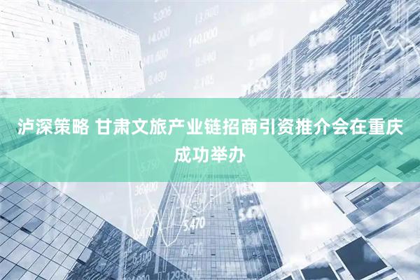 泸深策略 甘肃文旅产业链招商引资推介会在重庆成功举办