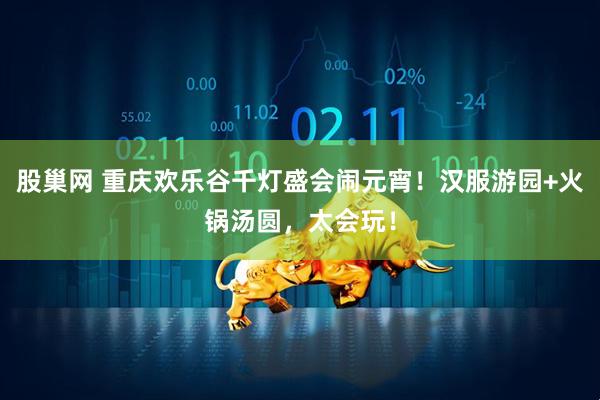 股巢网 重庆欢乐谷千灯盛会闹元宵！汉服游园+火锅汤圆，太会玩！