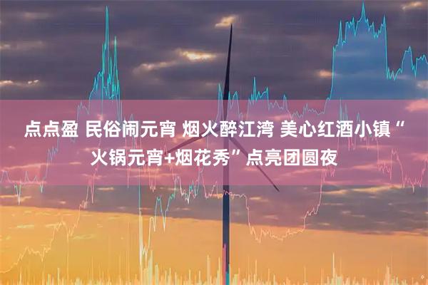 点点盈 民俗闹元宵 烟火醉江湾 美心红酒小镇“火锅元宵+烟花秀”点亮团圆夜
