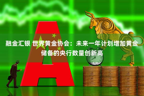 融金汇银 世界黄金协会：未来一年计划增加黄金储备的央行数量创新高