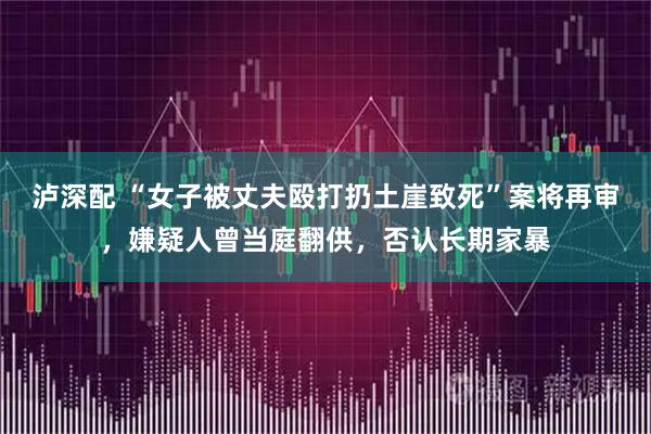 泸深配 “女子被丈夫殴打扔土崖致死”案将再审，嫌疑人曾当庭翻供，否认长期家暴