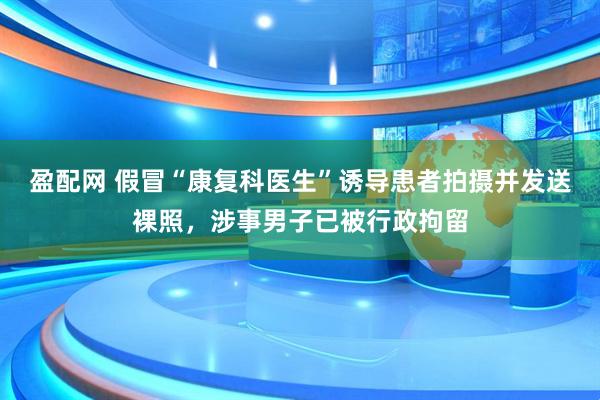 盈配网 假冒“康复科医生”诱导患者拍摄并发送裸照，涉事男子已被行政拘留